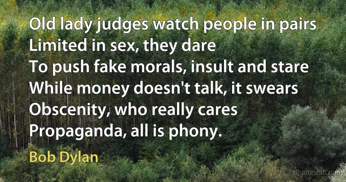 Old lady judges watch people in pairs
Limited in sex, they dare
To push fake morals, insult and stare
While money doesn't talk, it swears
Obscenity, who really cares
Propaganda, all is phony. (Bob Dylan)