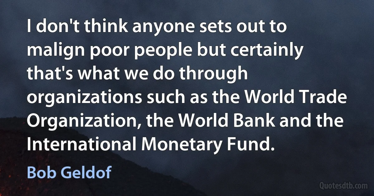 I don't think anyone sets out to malign poor people but certainly that's what we do through organizations such as the World Trade Organization, the World Bank and the International Monetary Fund. (Bob Geldof)