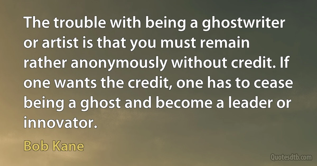 The trouble with being a ghostwriter or artist is that you must remain rather anonymously without credit. If one wants the credit, one has to cease being a ghost and become a leader or innovator. (Bob Kane)