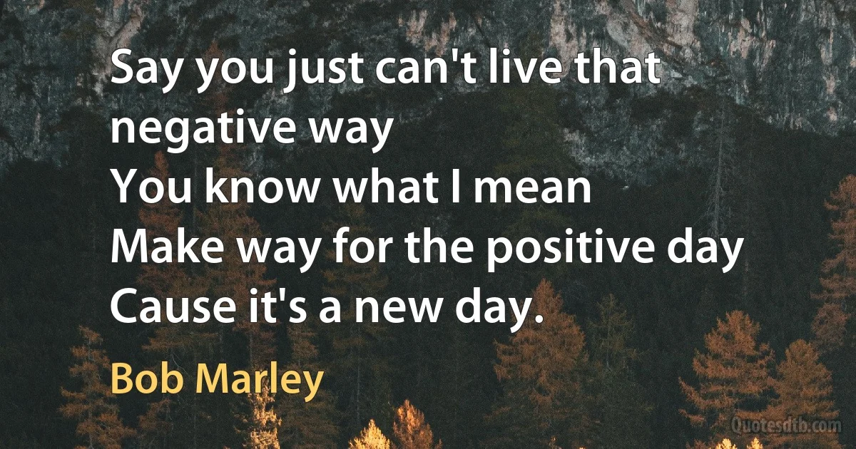 Say you just can't live that negative way
You know what I mean
Make way for the positive day
Cause it's a new day. (Bob Marley)