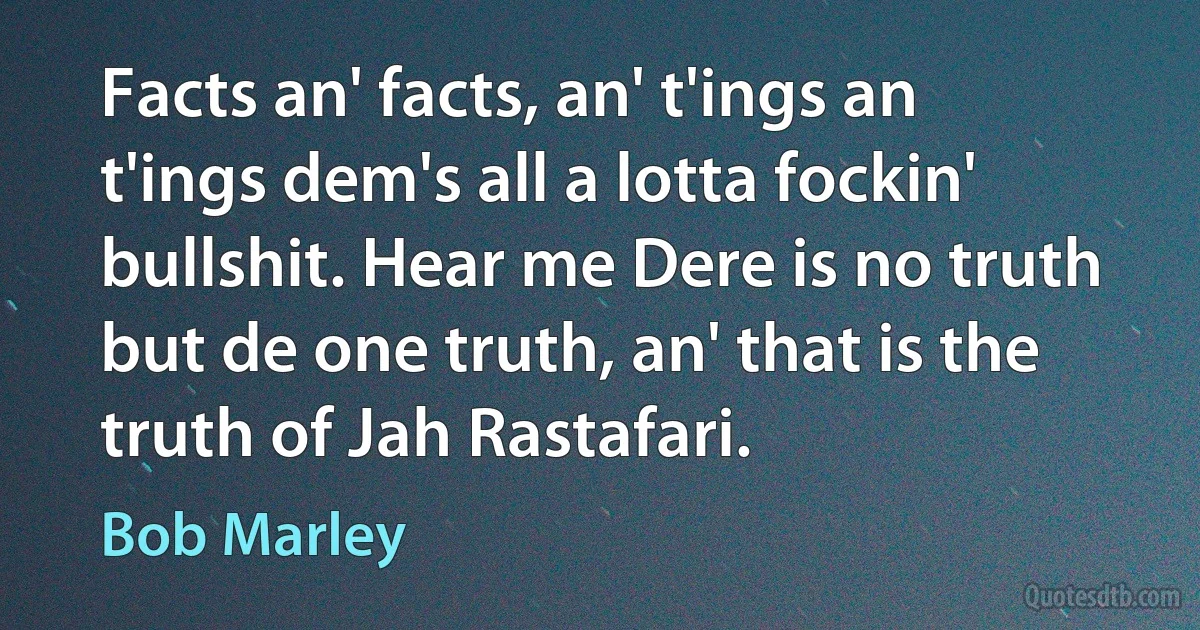 Facts an' facts, an' t'ings an t'ings dem's all a lotta fockin' bullshit. Hear me Dere is no truth but de one truth, an' that is the truth of Jah Rastafari. (Bob Marley)