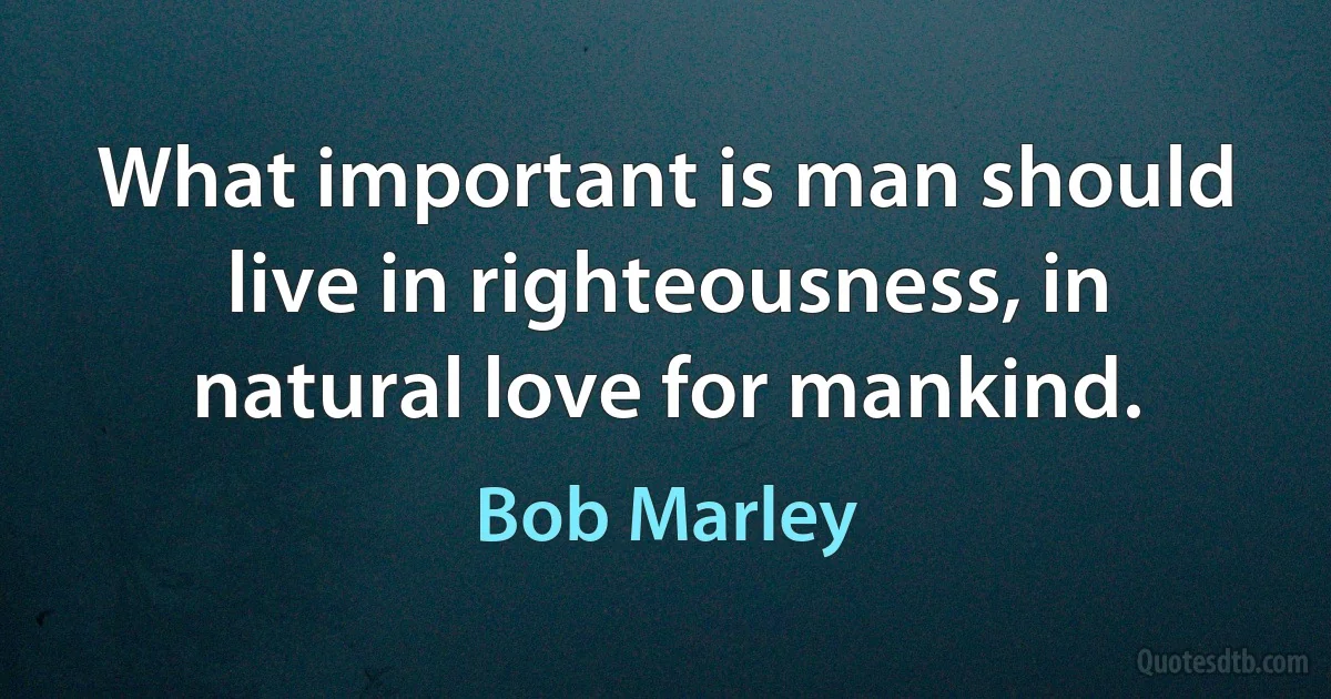 What important is man should live in righteousness, in natural love for mankind. (Bob Marley)