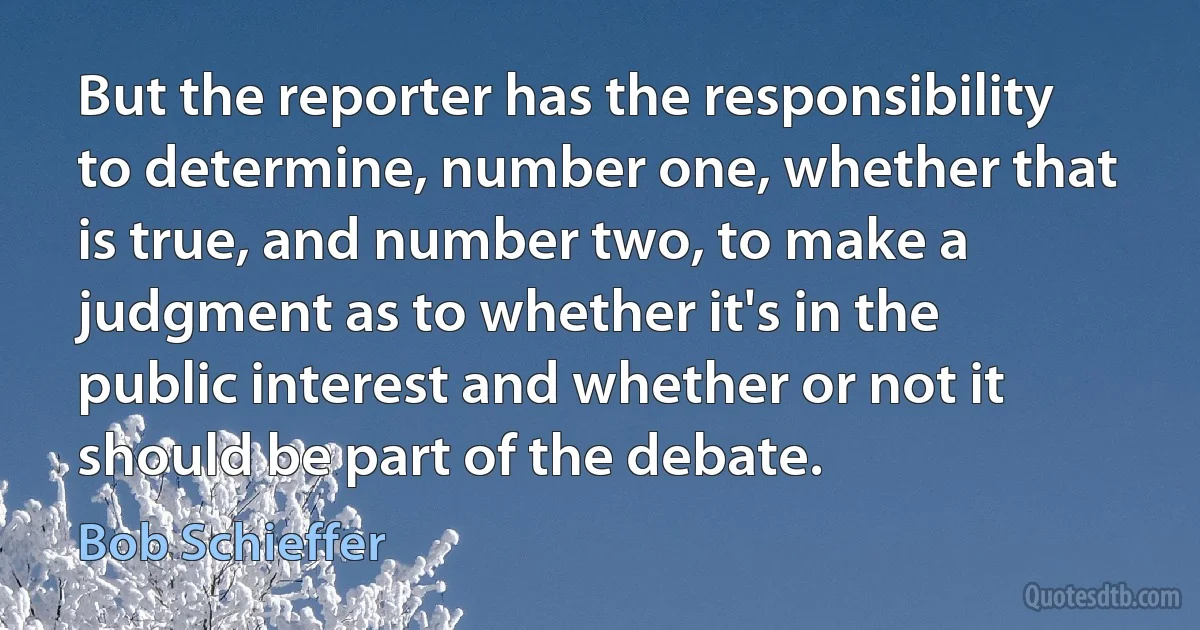 But the reporter has the responsibility to determine, number one, whether that is true, and number two, to make a judgment as to whether it's in the public interest and whether or not it should be part of the debate. (Bob Schieffer)