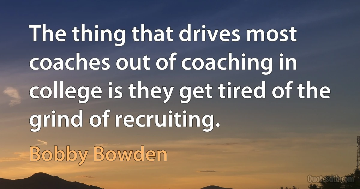 The thing that drives most coaches out of coaching in college is they get tired of the grind of recruiting. (Bobby Bowden)