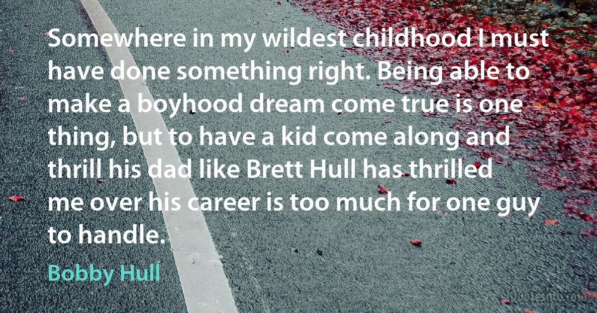 Somewhere in my wildest childhood I must have done something right. Being able to make a boyhood dream come true is one thing, but to have a kid come along and thrill his dad like Brett Hull has thrilled me over his career is too much for one guy to handle. (Bobby Hull)