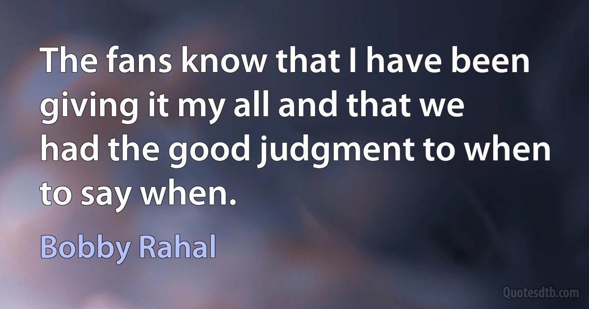 The fans know that I have been giving it my all and that we had the good judgment to when to say when. (Bobby Rahal)