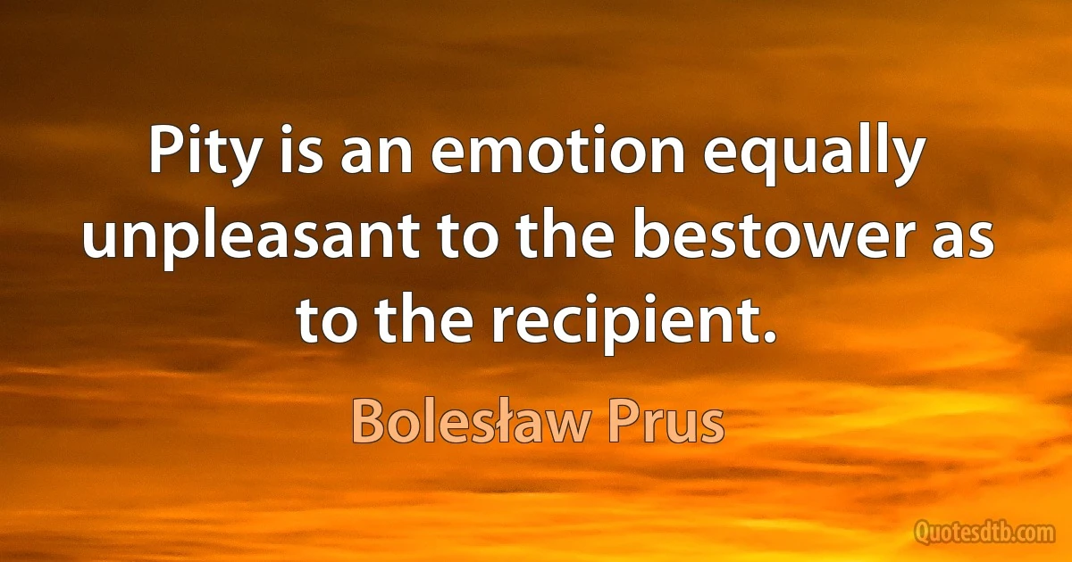 Pity is an emotion equally unpleasant to the bestower as to the recipient. (Bolesław Prus)