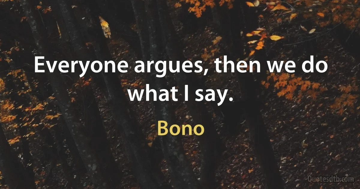 Everyone argues, then we do what I say. (Bono)