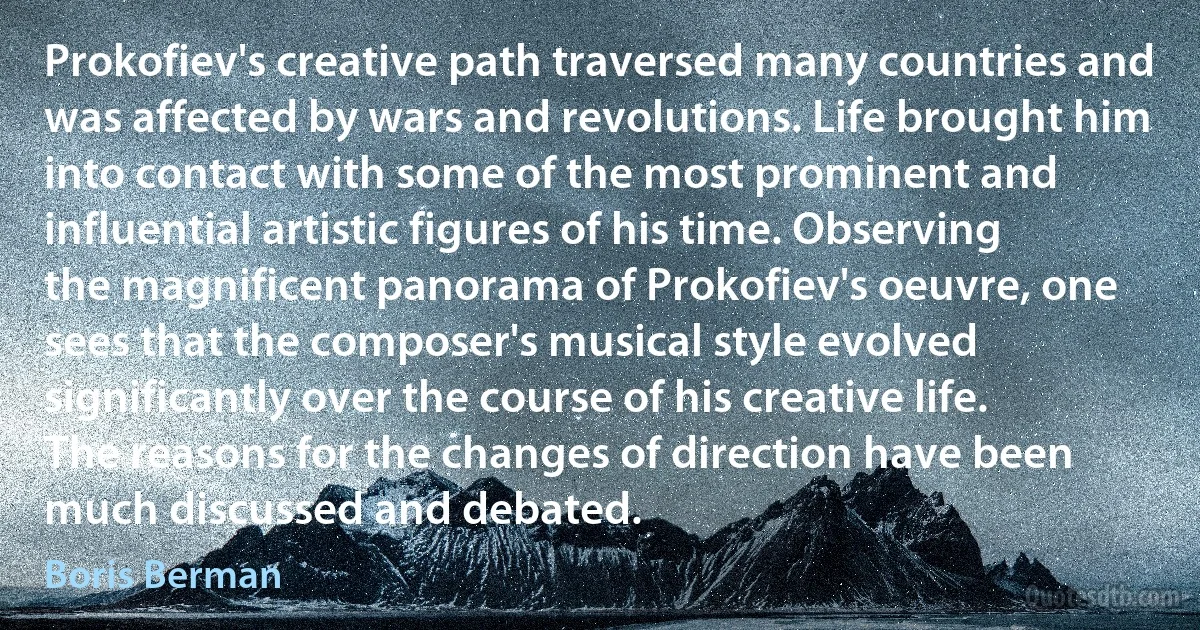 Prokofiev's creative path traversed many countries and was affected by wars and revolutions. Life brought him into contact with some of the most prominent and influential artistic figures of his time. Observing the magnificent panorama of Prokofiev's oeuvre, one sees that the composer's musical style evolved significantly over the course of his creative life. The reasons for the changes of direction have been much discussed and debated. (Boris Berman)