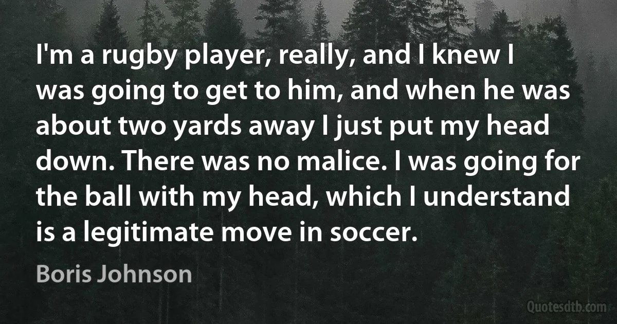 I'm a rugby player, really, and I knew I was going to get to him, and when he was about two yards away I just put my head down. There was no malice. I was going for the ball with my head, which I understand is a legitimate move in soccer. (Boris Johnson)