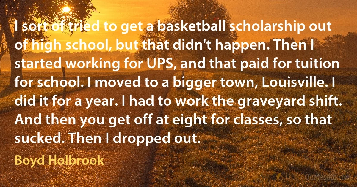 I sort of tried to get a basketball scholarship out of high school, but that didn't happen. Then I started working for UPS, and that paid for tuition for school. I moved to a bigger town, Louisville. I did it for a year. I had to work the graveyard shift. And then you get off at eight for classes, so that sucked. Then I dropped out. (Boyd Holbrook)