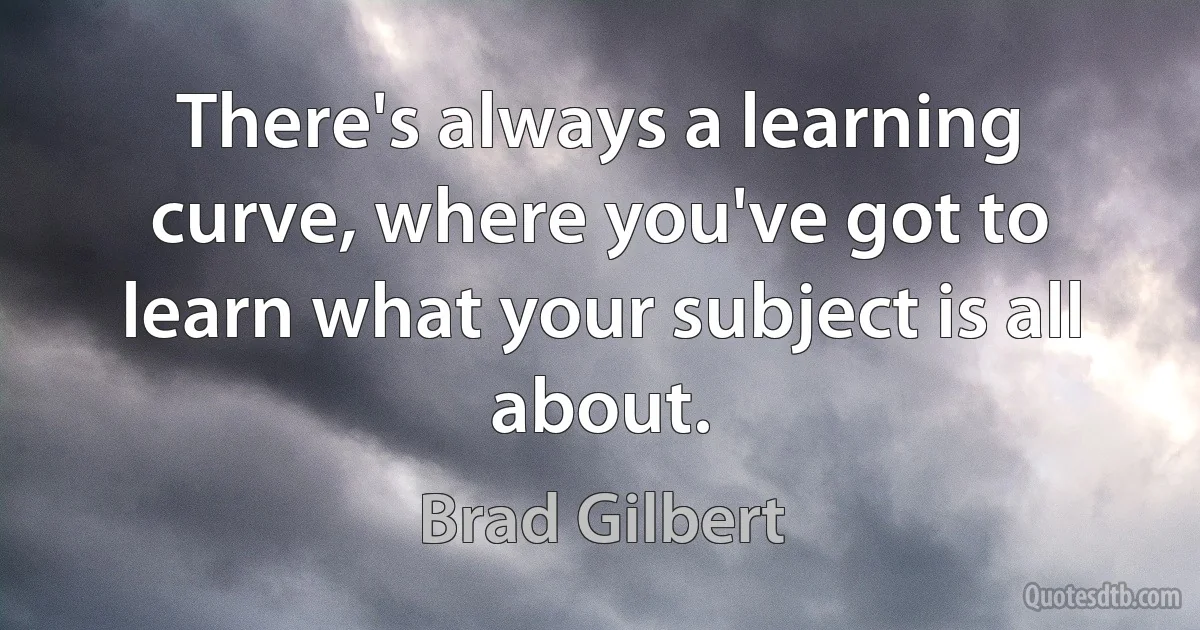 There's always a learning curve, where you've got to learn what your subject is all about. (Brad Gilbert)