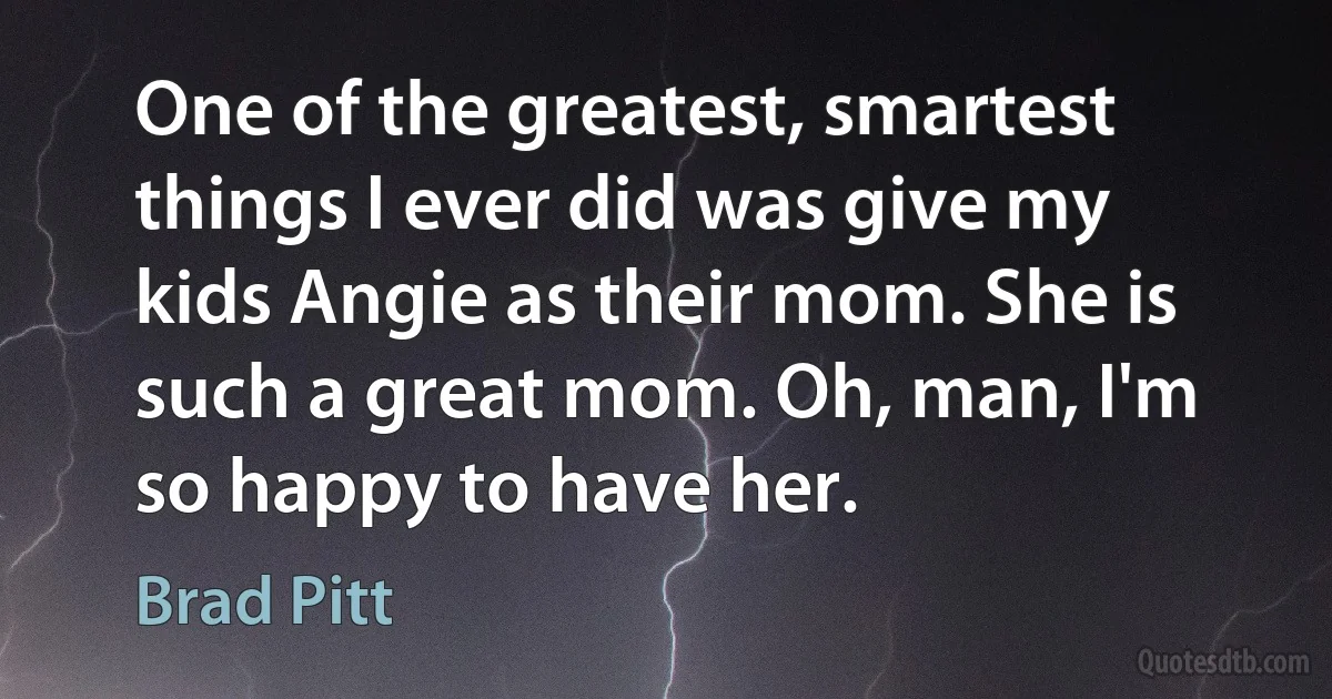 One of the greatest, smartest things I ever did was give my kids Angie as their mom. She is such a great mom. Oh, man, I'm so happy to have her. (Brad Pitt)