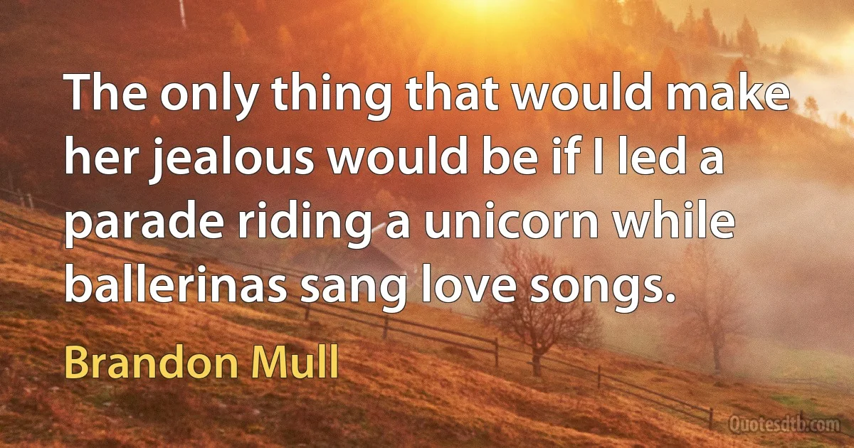 The only thing that would make her jealous would be if I led a parade riding a unicorn while ballerinas sang love songs. (Brandon Mull)