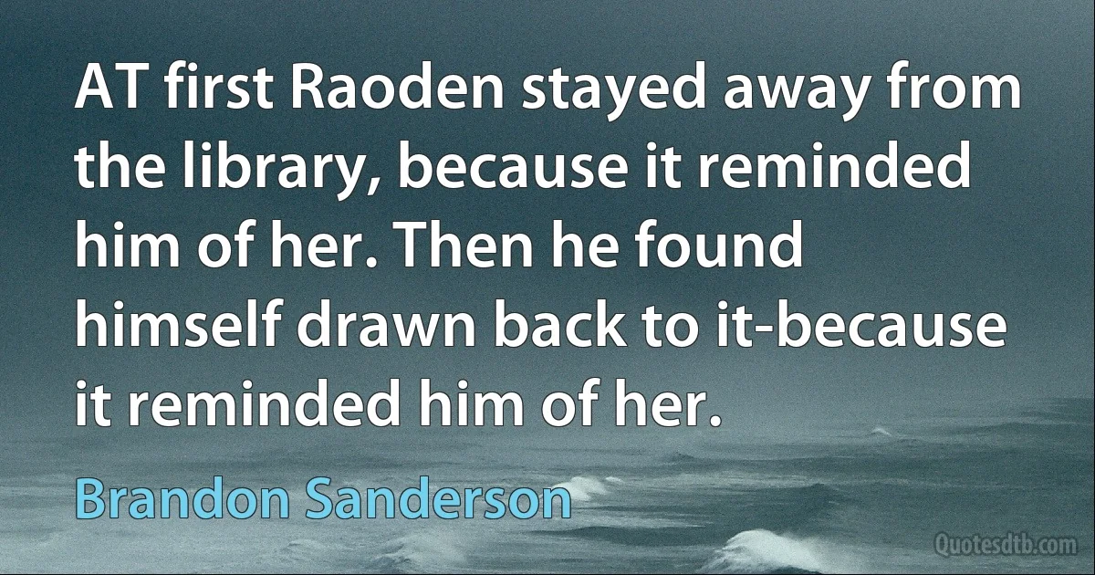 AT first Raoden stayed away from the library, because it reminded him of her. Then he found himself drawn back to it-because it reminded him of her. (Brandon Sanderson)