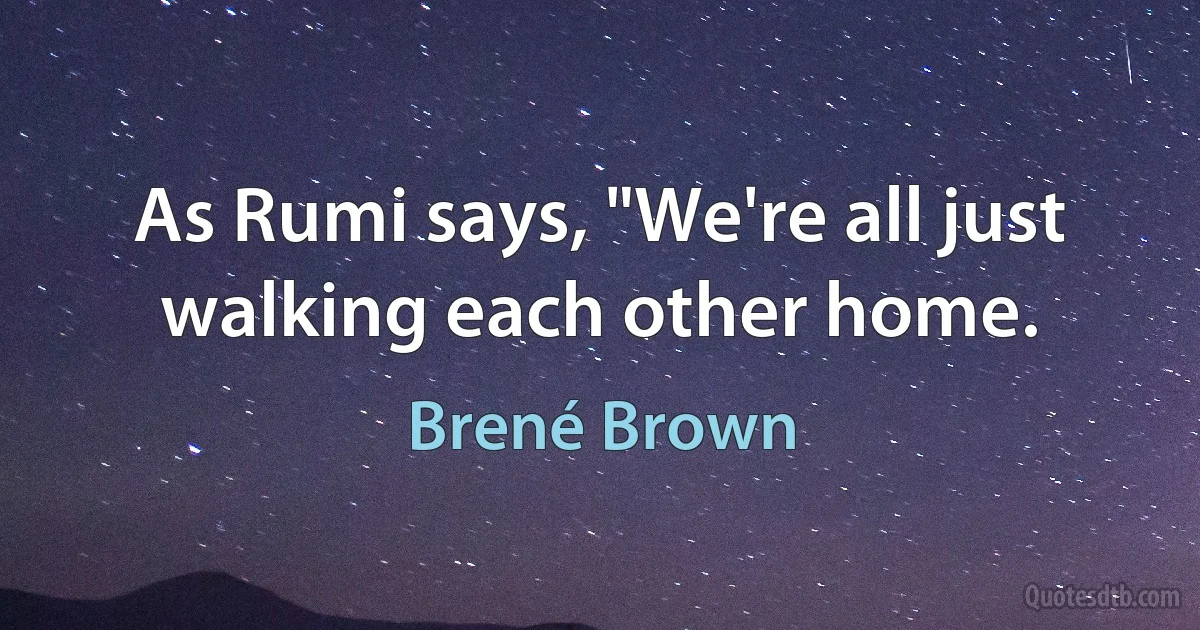 As Rumi says, "We're all just walking each other home. (Brené Brown)