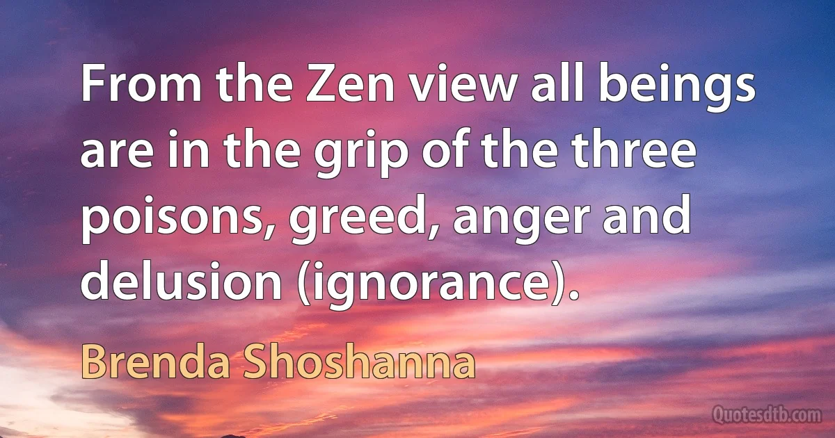 From the Zen view all beings are in the grip of the three poisons, greed, anger and delusion (ignorance). (Brenda Shoshanna)