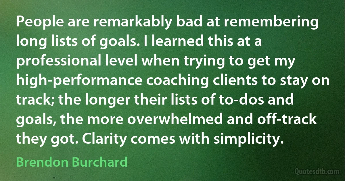 People are remarkably bad at remembering long lists of goals. I learned this at a professional level when trying to get my high-performance coaching clients to stay on track; the longer their lists of to-dos and goals, the more overwhelmed and off-track they got. Clarity comes with simplicity. (Brendon Burchard)