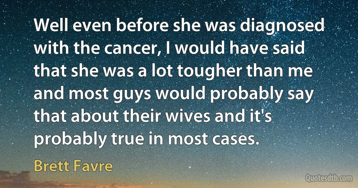 Well even before she was diagnosed with the cancer, I would have said that she was a lot tougher than me and most guys would probably say that about their wives and it's probably true in most cases. (Brett Favre)