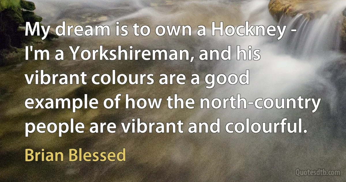 My dream is to own a Hockney - I'm a Yorkshireman, and his vibrant colours are a good example of how the north-country people are vibrant and colourful. (Brian Blessed)