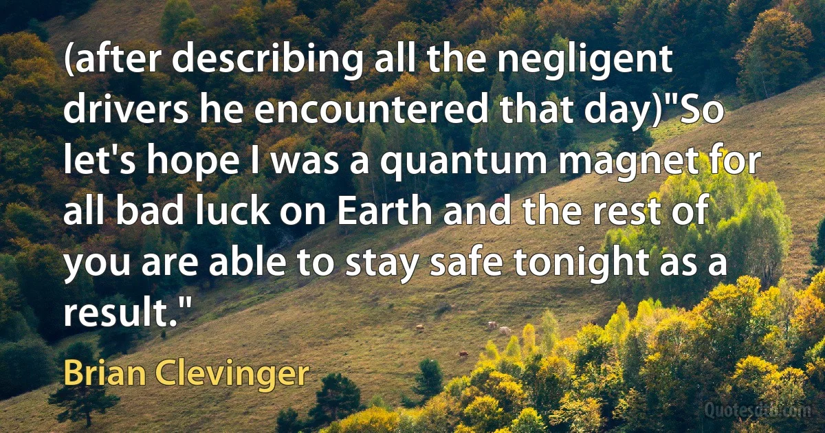 (after describing all the negligent drivers he encountered that day)"So let's hope I was a quantum magnet for all bad luck on Earth and the rest of you are able to stay safe tonight as a result." (Brian Clevinger)