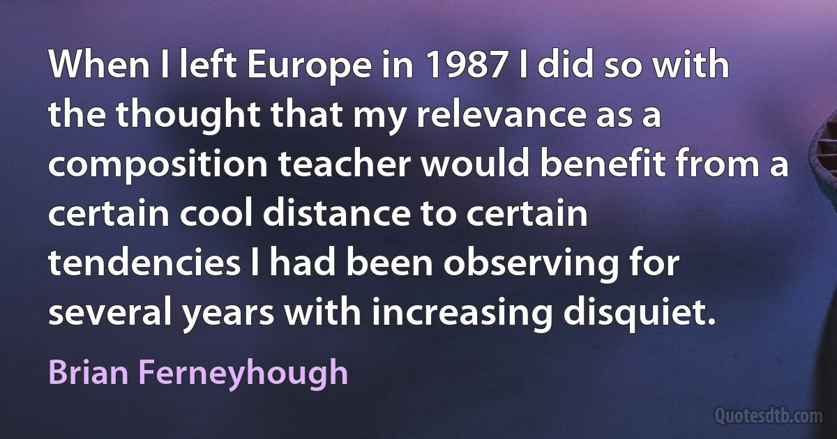 When I left Europe in 1987 I did so with the thought that my relevance as a composition teacher would benefit from a certain cool distance to certain tendencies I had been observing for several years with increasing disquiet. (Brian Ferneyhough)