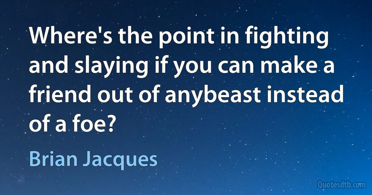 Where's the point in fighting and slaying if you can make a friend out of anybeast instead of a foe? (Brian Jacques)