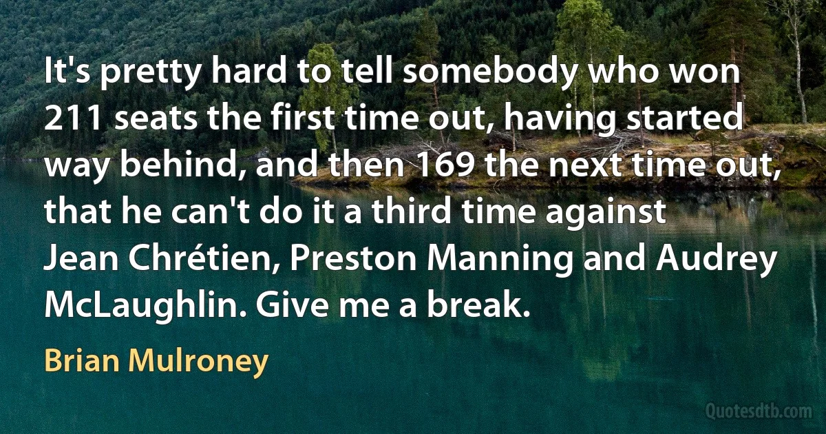 It's pretty hard to tell somebody who won 211 seats the first time out, having started way behind, and then 169 the next time out, that he can't do it a third time against Jean Chrétien, Preston Manning and Audrey McLaughlin. Give me a break. (Brian Mulroney)