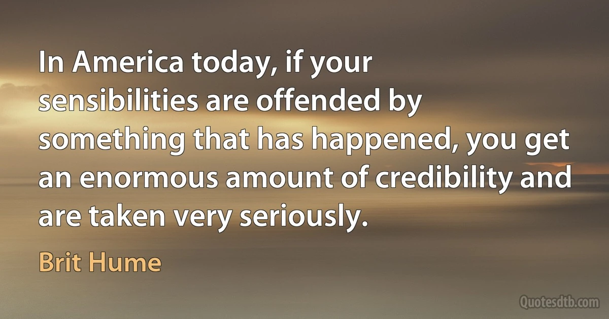 In America today, if your sensibilities are offended by something that has happened, you get an enormous amount of credibility and are taken very seriously. (Brit Hume)