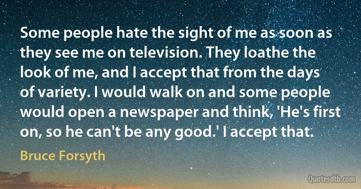 Some people hate the sight of me as soon as they see me on television. They loathe the look of me, and I accept that from the days of variety. I would walk on and some people would open a newspaper and think, 'He's first on, so he can't be any good.' I accept that. (Bruce Forsyth)