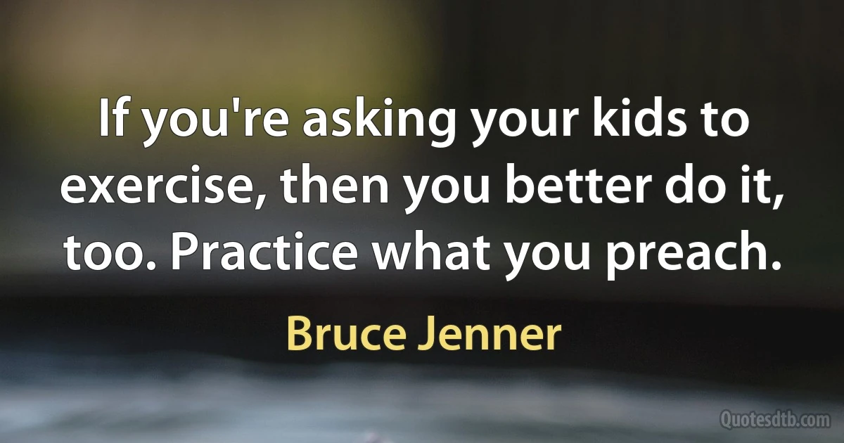 If you're asking your kids to exercise, then you better do it, too. Practice what you preach. (Bruce Jenner)