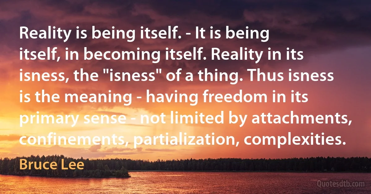 Reality is being itself. - It is being itself, in becoming itself. Reality in its isness, the "isness" of a thing. Thus isness is the meaning - having freedom in its primary sense - not limited by attachments, confinements, partialization, complexities. (Bruce Lee)