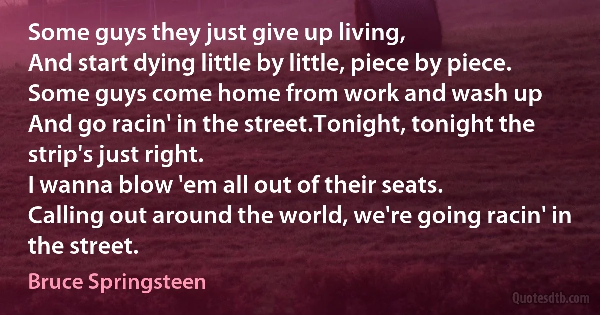 Some guys they just give up living,
And start dying little by little, piece by piece.
Some guys come home from work and wash up
And go racin' in the street.Tonight, tonight the strip's just right.
I wanna blow 'em all out of their seats.
Calling out around the world, we're going racin' in the street. (Bruce Springsteen)