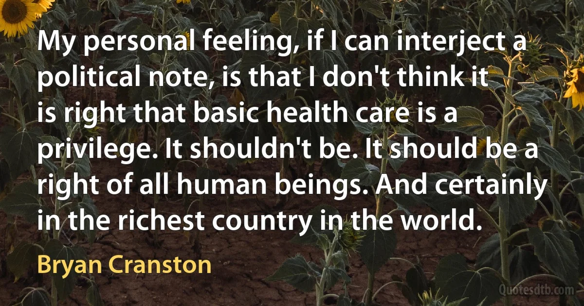 My personal feeling, if I can interject a political note, is that I don't think it is right that basic health care is a privilege. It shouldn't be. It should be a right of all human beings. And certainly in the richest country in the world. (Bryan Cranston)