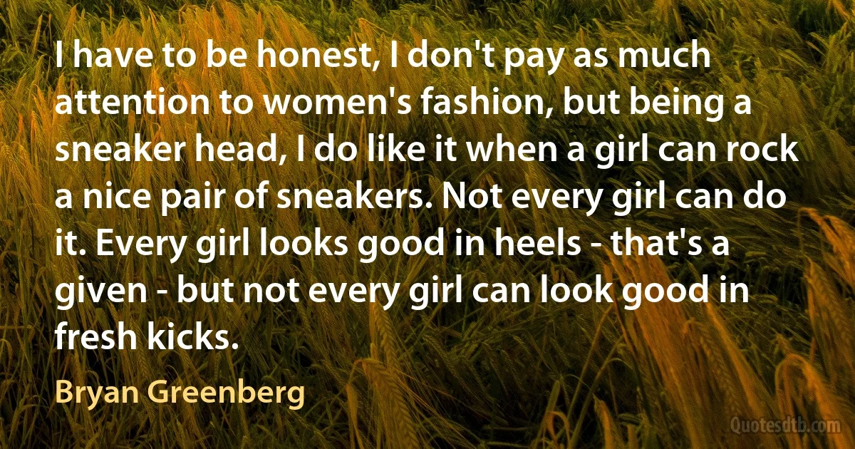 I have to be honest, I don't pay as much attention to women's fashion, but being a sneaker head, I do like it when a girl can rock a nice pair of sneakers. Not every girl can do it. Every girl looks good in heels - that's a given - but not every girl can look good in fresh kicks. (Bryan Greenberg)