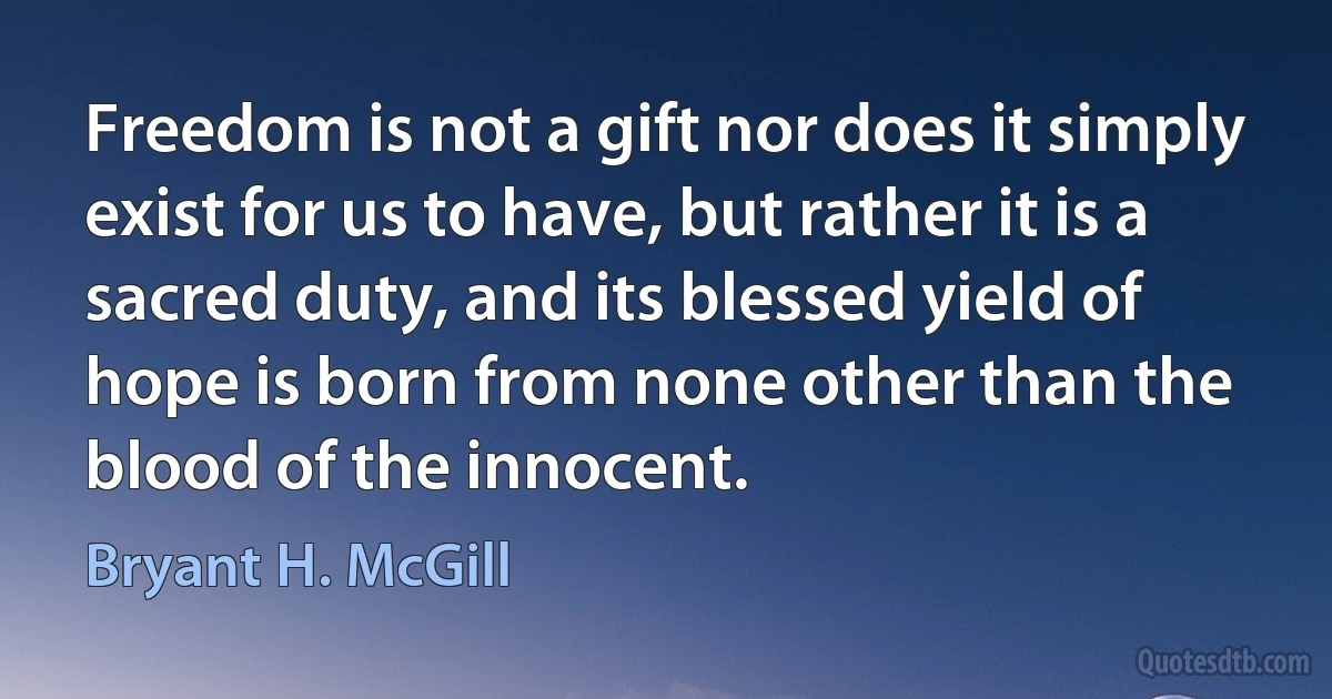 Freedom is not a gift nor does it simply exist for us to have, but rather it is a sacred duty, and its blessed yield of hope is born from none other than the blood of the innocent. (Bryant H. McGill)