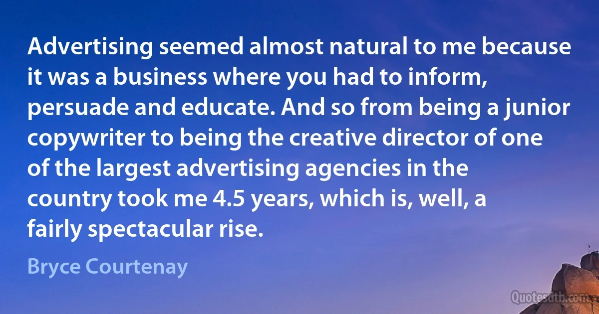 Advertising seemed almost natural to me because it was a business where you had to inform, persuade and educate. And so from being a junior copywriter to being the creative director of one of the largest advertising agencies in the country took me 4.5 years, which is, well, a fairly spectacular rise. (Bryce Courtenay)