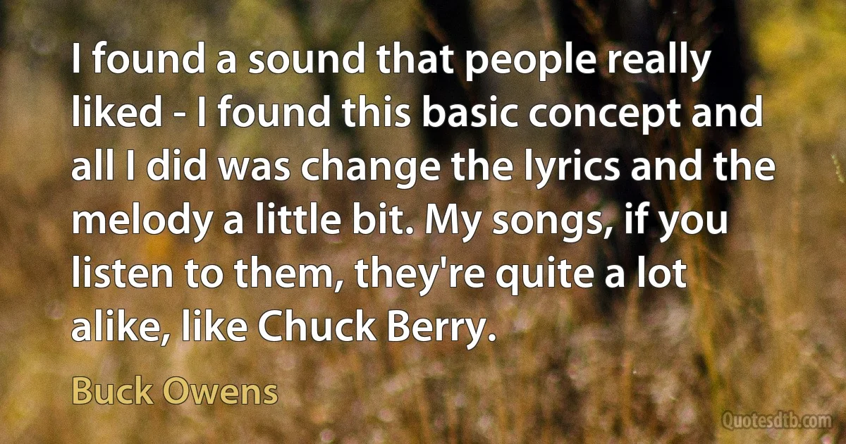 I found a sound that people really liked - I found this basic concept and all I did was change the lyrics and the melody a little bit. My songs, if you listen to them, they're quite a lot alike, like Chuck Berry. (Buck Owens)