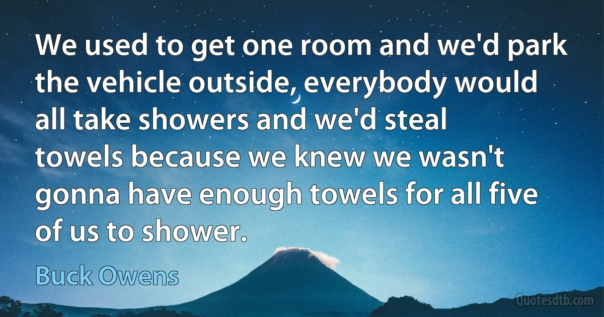 We used to get one room and we'd park the vehicle outside, everybody would all take showers and we'd steal towels because we knew we wasn't gonna have enough towels for all five of us to shower. (Buck Owens)