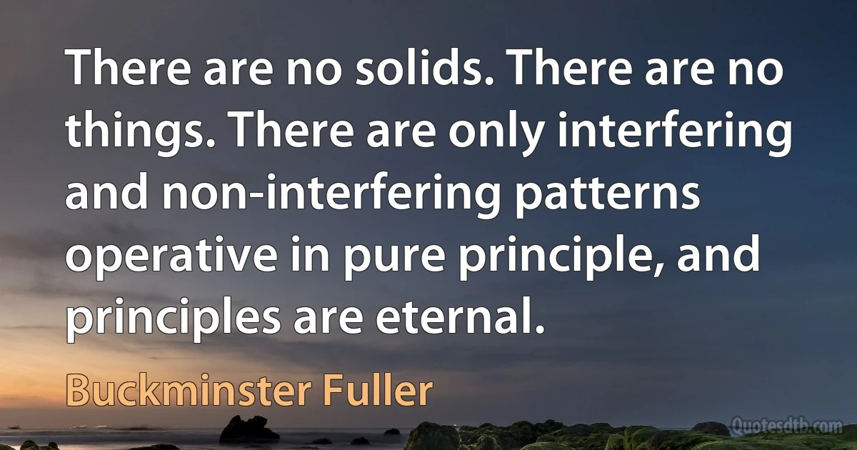 There are no solids. There are no things. There are only interfering and non-interfering patterns operative in pure principle, and principles are eternal. (Buckminster Fuller)