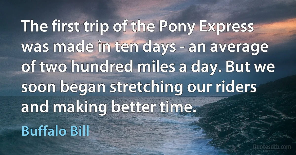 The first trip of the Pony Express was made in ten days - an average of two hundred miles a day. But we soon began stretching our riders and making better time. (Buffalo Bill)