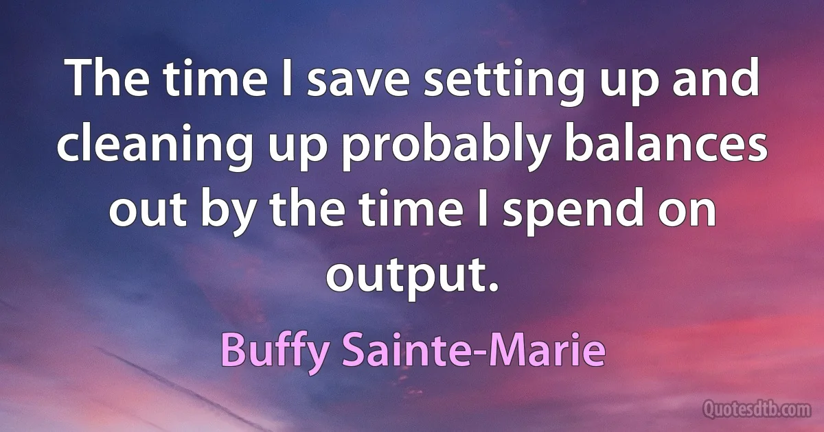 The time I save setting up and cleaning up probably balances out by the time I spend on output. (Buffy Sainte-Marie)