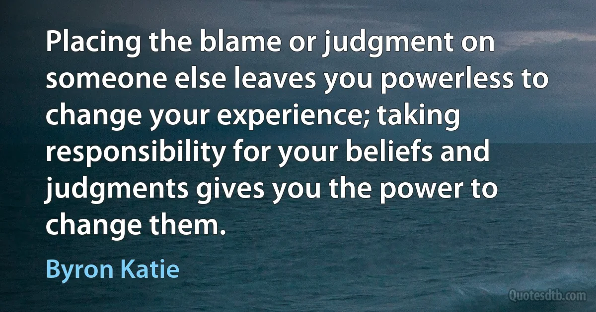 Placing the blame or judgment on someone else leaves you powerless to change your experience; taking responsibility for your beliefs and judgments gives you the power to change them. (Byron Katie)