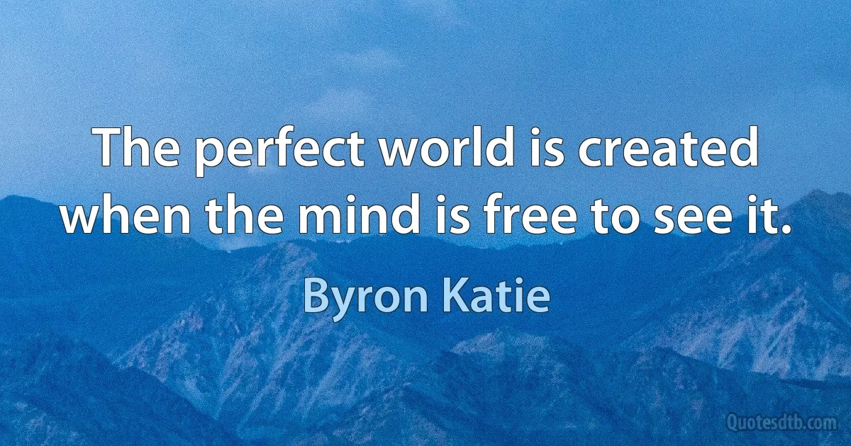 The perfect world is created when the mind is free to see it. (Byron Katie)