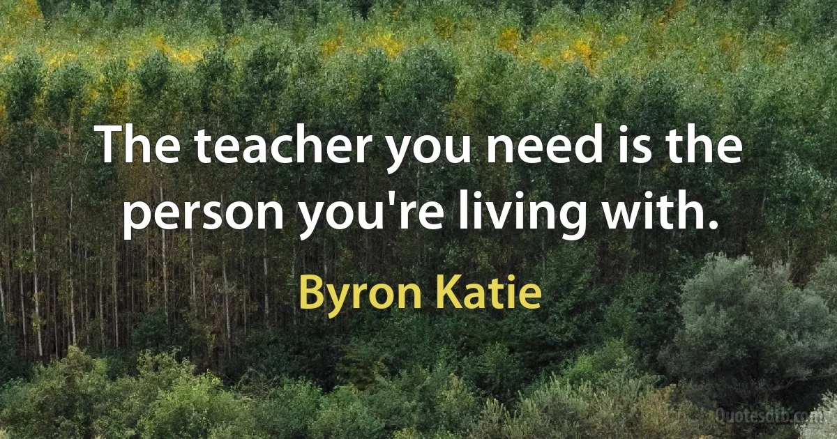 The teacher you need is the person you're living with. (Byron Katie)