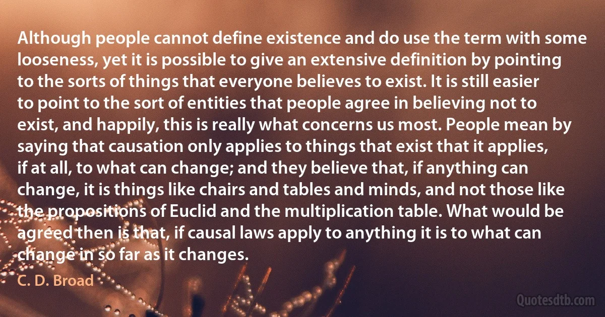 Although people cannot define existence and do use the term with some looseness, yet it is possible to give an extensive definition by pointing to the sorts of things that everyone believes to exist. It is still easier to point to the sort of entities that people agree in believing not to exist, and happily, this is really what concerns us most. People mean by saying that causation only applies to things that exist that it applies, if at all, to what can change; and they believe that, if anything can change, it is things like chairs and tables and minds, and not those like the propositions of Euclid and the multiplication table. What would be agreed then is that, if causal laws apply to anything it is to what can change in so far as it changes. (C. D. Broad)