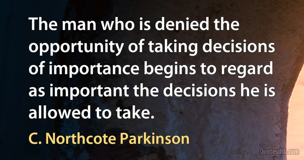 The man who is denied the opportunity of taking decisions of importance begins to regard as important the decisions he is allowed to take. (C. Northcote Parkinson)