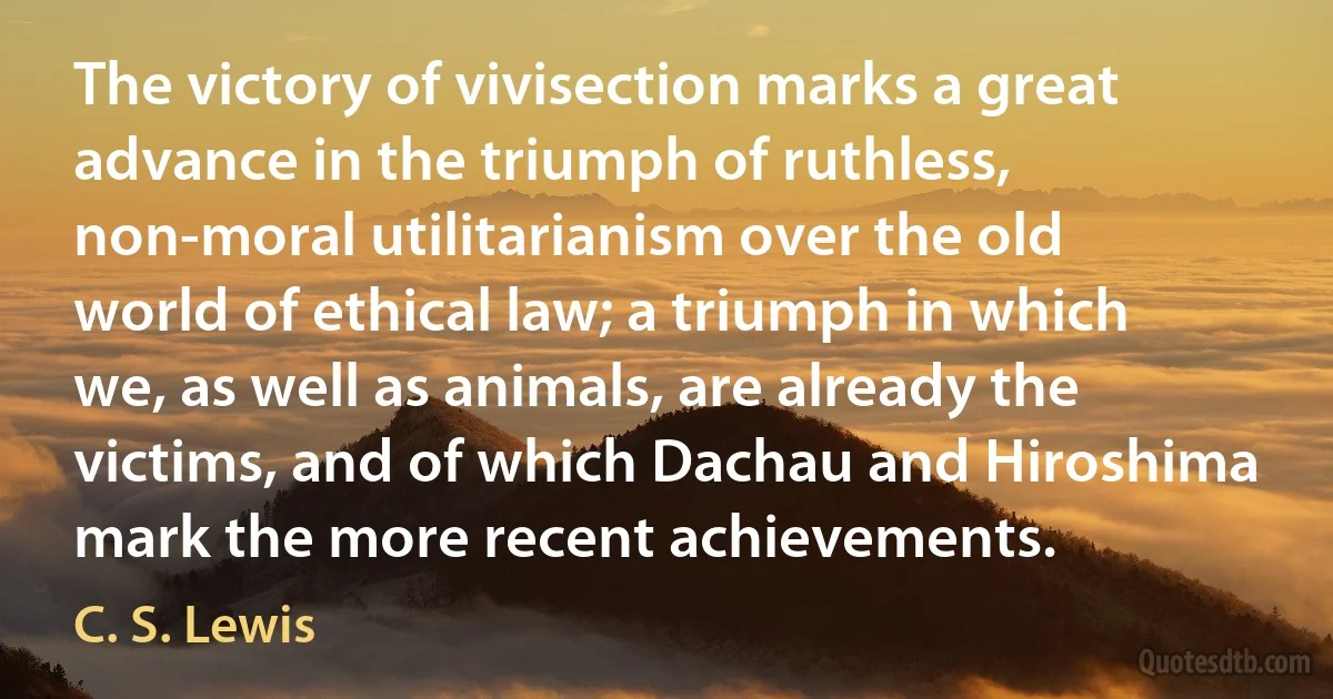 The victory of vivisection marks a great advance in the triumph of ruthless, non-moral utilitarianism over the old world of ethical law; a triumph in which we, as well as animals, are already the victims, and of which Dachau and Hiroshima mark the more recent achievements. (C. S. Lewis)