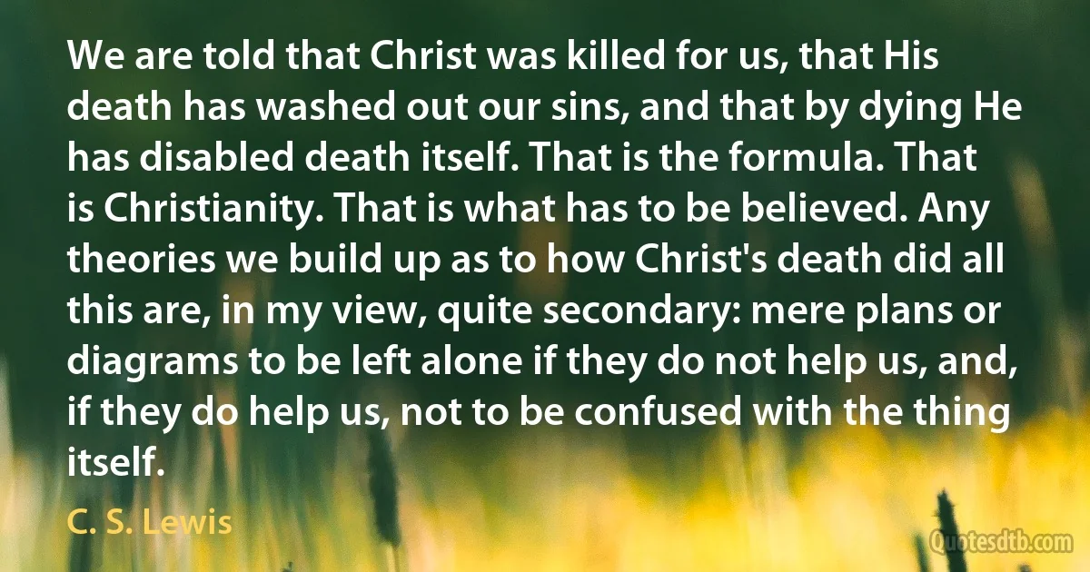 We are told that Christ was killed for us, that His death has washed out our sins, and that by dying He has disabled death itself. That is the formula. That is Christianity. That is what has to be believed. Any theories we build up as to how Christ's death did all this are, in my view, quite secondary: mere plans or diagrams to be left alone if they do not help us, and, if they do help us, not to be confused with the thing itself. (C. S. Lewis)