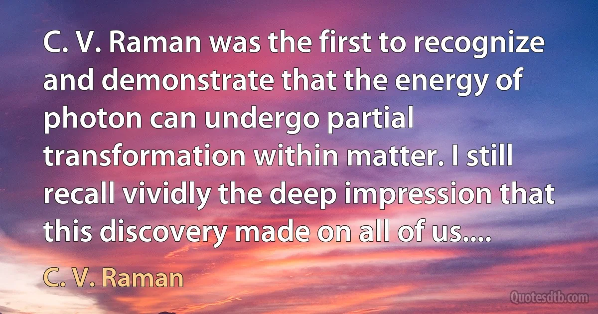 C. V. Raman was the first to recognize and demonstrate that the energy of photon can undergo partial transformation within matter. I still recall vividly the deep impression that this discovery made on all of us.... (C. V. Raman)